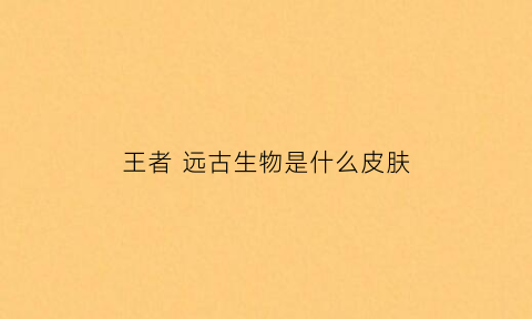 王者远古生物是什么皮肤(王者里远古生物是啥)